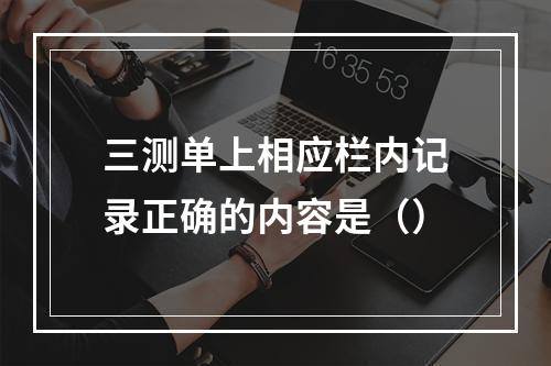 三测单上相应栏内记录正确的内容是（）