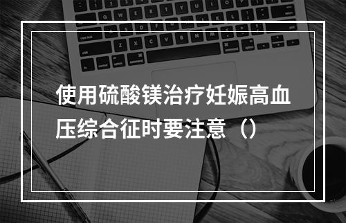 使用硫酸镁治疗妊娠高血压综合征时要注意（）