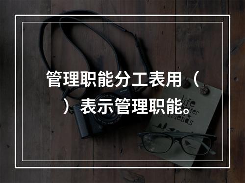 管理职能分工表用（　）表示管理职能。