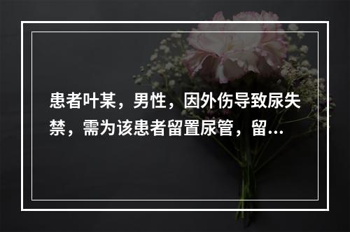 患者叶某，男性，因外伤导致尿失禁，需为该患者留置尿管，留置尿