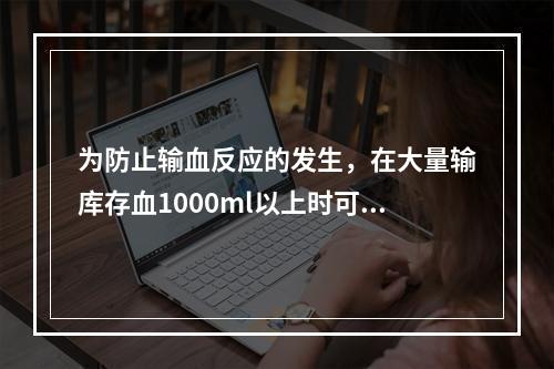 为防止输血反应的发生，在大量输库存血1000ml以上时可静脉