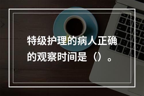 特级护理的病人正确的观察时间是（）。