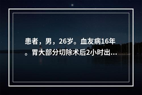 患者，男，26岁。血友病16年。胃大部分切除术后2小时出现烦