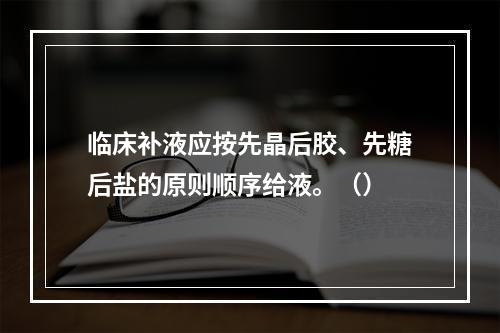 临床补液应按先晶后胶、先糖后盐的原则顺序给液。（）