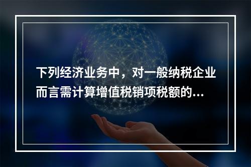 下列经济业务中，对一般纳税企业而言需计算增值税销项税额的有（