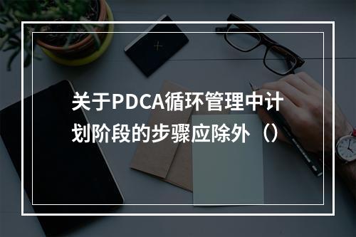 关于PDCA循环管理中计划阶段的步骤应除外（）