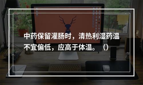 中药保留灌肠时，清热利湿药温不宜偏低，应高于体温。（）