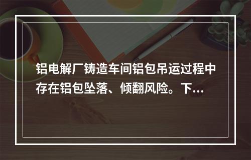 铝电解厂铸造车间铝包吊运过程中存在铝包坠落、倾翻风险。下列关