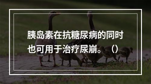 胰岛素在抗糖尿病的同时也可用于治疗尿崩。（）