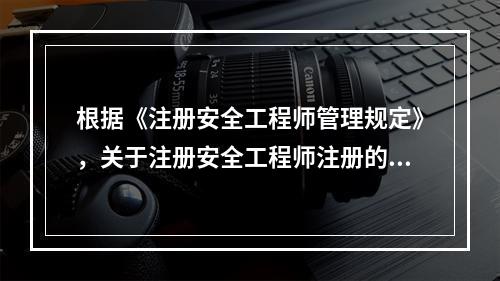 根据《注册安全工程师管理规定》，关于注册安全工程师注册的说法