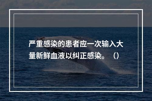 严重感染的患者应一次输入大量新鲜血液以纠正感染。（）