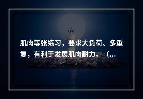 肌肉等张练习，要求大负荷、多重复，有利于发展肌肉耐力。（）