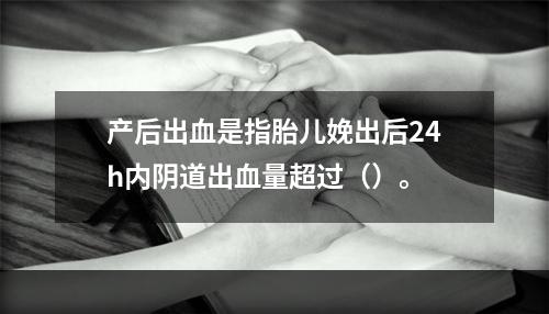 产后出血是指胎儿娩出后24h内阴道出血量超过（）。