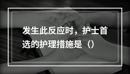 发生此反应时，护士首选的护理措施是（）