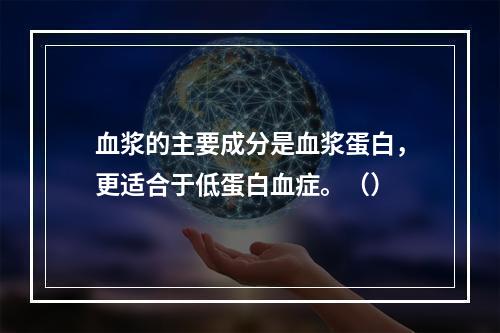 血浆的主要成分是血浆蛋白，更适合于低蛋白血症。（）