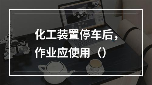 化工装置停车后，作业应使用（）