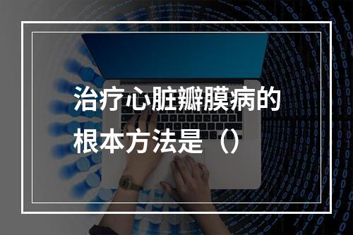 治疗心脏瓣膜病的根本方法是（）