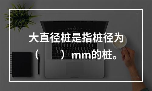 大直径桩是指桩径为（　　）mm的桩。