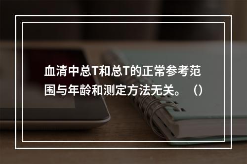 血清中总T和总T的正常参考范围与年龄和测定方法无关。（）