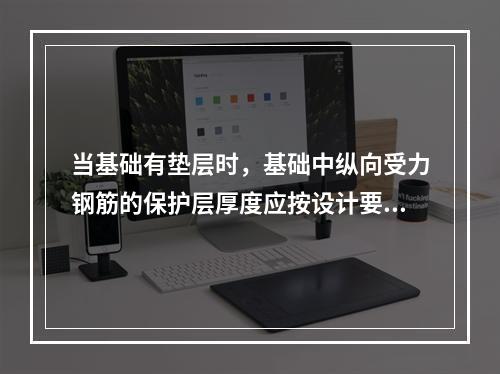 当基础有垫层时，基础中纵向受力钢筋的保护层厚度应按设计要求，