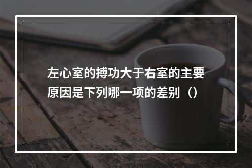 左心室的搏功大于右室的主要原因是下列哪一项的差别（）