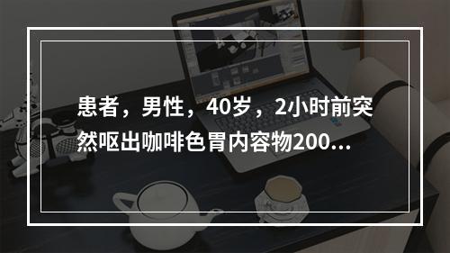 患者，男性，40岁，2小时前突然呕出咖啡色胃内容物2000m