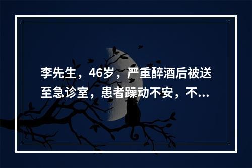 李先生，46岁，严重醉酒后被送至急诊室，患者躁动不安，不配合