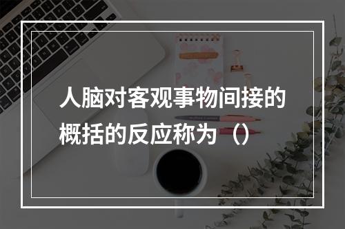 人脑对客观事物间接的概括的反应称为（）