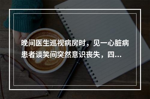 晚间医生巡视病房时，见一心脏病患者谈笑间突然意识丧失，四肢抽