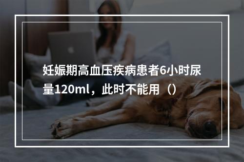 妊娠期高血压疾病患者6小时尿量120ml，此时不能用（）