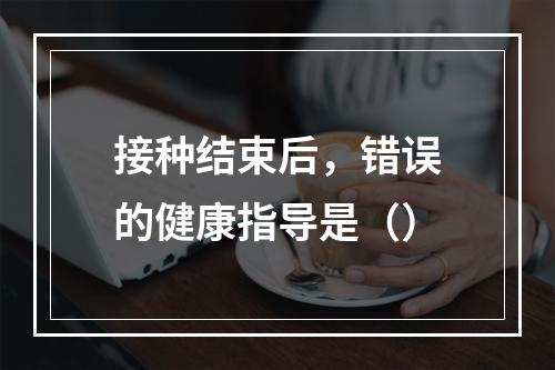 接种结束后，错误的健康指导是（）