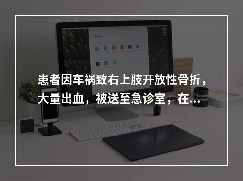 患者因车祸致右上肢开放性骨折，大量出血，被送至急诊室，在医生