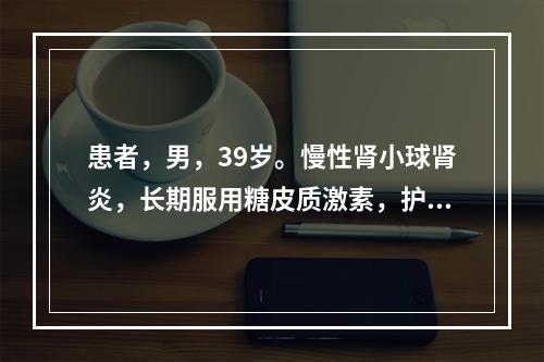 患者，男，39岁。慢性肾小球肾炎，长期服用糖皮质激素，护士应