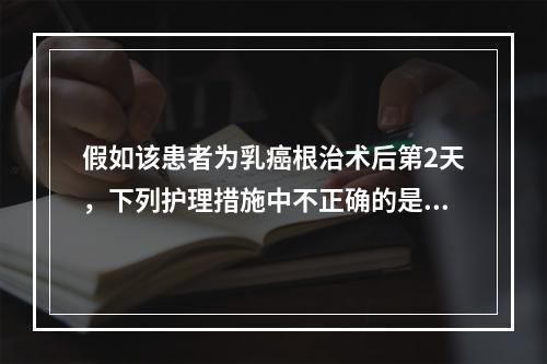 假如该患者为乳癌根治术后第2天，下列护理措施中不正确的是（）