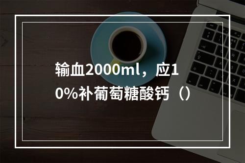 输血2000ml，应10%补葡萄糖酸钙（）