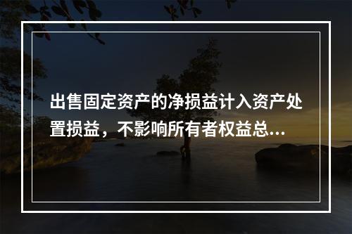 出售固定资产的净损益计入资产处置损益，不影响所有者权益总额的