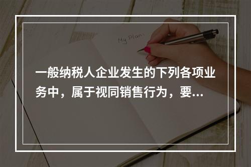 一般纳税人企业发生的下列各项业务中，属于视同销售行为，要计算