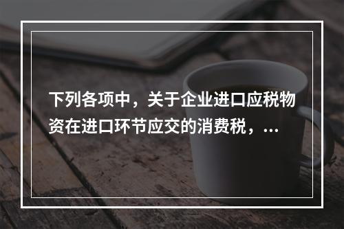 下列各项中，关于企业进口应税物资在进口环节应交的消费税，可能