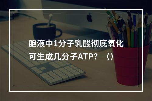 胞液中1分子乳酸彻底氧化可生成几分子ATP？（）