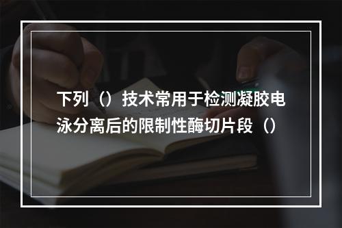 下列（）技术常用于检测凝胶电泳分离后的限制性酶切片段（）