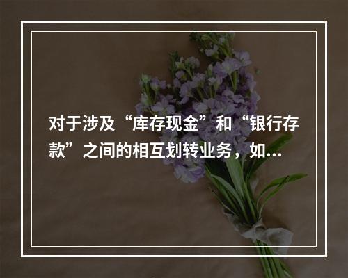 对于涉及“库存现金”和“银行存款”之间的相互划转业务，如将现