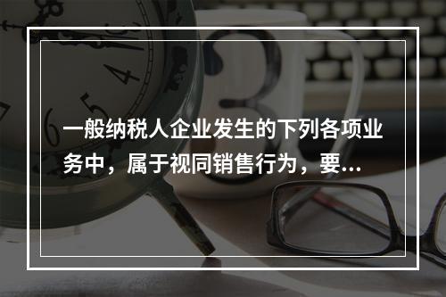 一般纳税人企业发生的下列各项业务中，属于视同销售行为，要计算