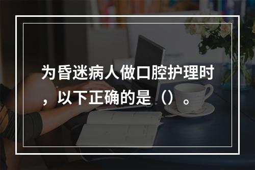 为昏迷病人做口腔护理时，以下正确的是（）。