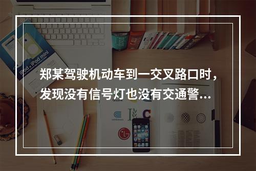 郑某驾驶机动车到一交叉路口时，发现没有信号灯也没有交通警察，