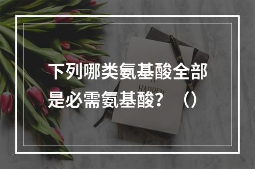 下列哪类氨基酸全部是必需氨基酸？（）