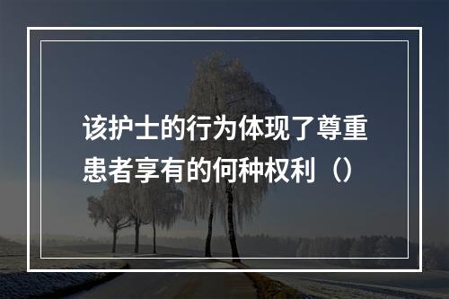 该护士的行为体现了尊重患者享有的何种权利（）