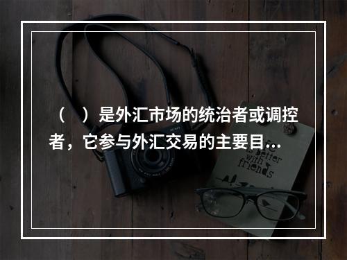 （　）是外汇市场的统治者或调控者，它参与外汇交易的主要目的是