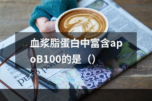 血浆脂蛋白中富含apoB100的是（）