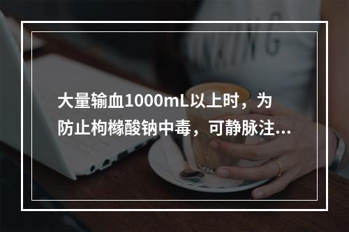 大量输血1000mL以上时，为防止枸橼酸钠中毒，可静脉注射下