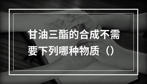 甘油三酯的合成不需要下列哪种物质（）